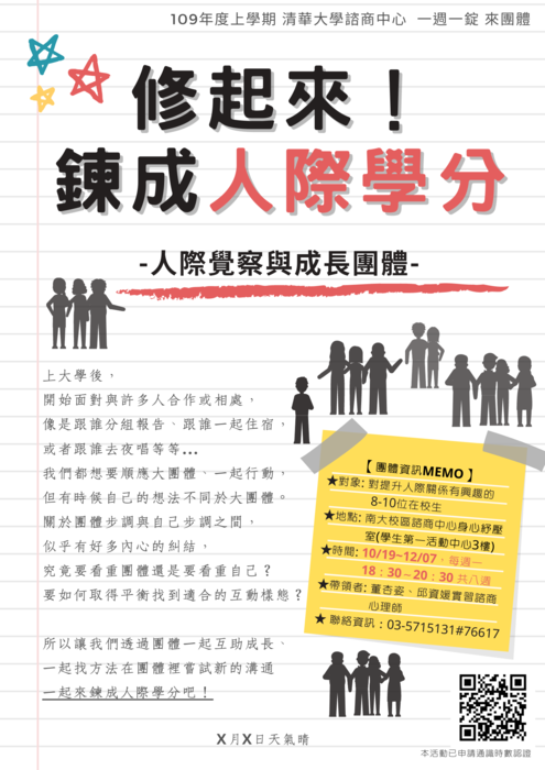 109/10/19-12/07團體【修起來！鍊成人際學分-人際覺察與成長團體】  上大學後會開始面對與許多人合作或相處 像是跟誰分組報告、跟誰一起住宿，或者跟誰去夜唱等等 我們都想要順應大團體、一起行動 但有時候自己的想法不同於大團體  關於團體步調與自己步調之間 似乎有時候會有些內心糾結 究竟要看重團體還是要看重自己 要如何取得平衡 找到適合的互動樣態  所以 讓我們透過團體 一起互助成長、一起找方法 在團體裡嘗試新的溝通 一起來鍊成人際學分吧！  團體資訊 ★對象：對提升人際關係有興趣的8-10位在校生 ★地點：南大校區諮商中心  身心抒壓室 (學生第一活動中心3F) ★時間：10/19~12/07，每週一，18：30～20：30，共8週 ★帶領者：董杏姿、邱資媛 實習諮商心理師 ★聯絡資訊：03-5715131#76617  	8次團體結束後，將核發通識時數認證（適用於南大校區105學年度以前（含）入學學生） 	報名者須填寫表單，完成後一至兩週，團體帶領者會致電邀約面談時間，以了解您報名需求以及對於團體的期待。  帶領者簡介 董杏姿 實習諮商心理師 曾參與多場團體心理治療年會與實務課程，及參與心理劇團體共100小時以上、數場團體動力工作坊研習。花了許多時間搞清楚自己究竟應該要順從群體還是要做自己，在一連串誤打誤撞中，逐漸摸索到人我距離、互動方法，找到適合自己的人際平衡與定位。  邱資媛 實習諮商心理師 曾經是白天與電腦打交道的Codeing人晚上是生命線電話輔導員的斜槓青年，現在正走在學習成為一個諮商人的奇幻旅途上。對人我關係探索有著許多熱情與興趣，百分之八十七相信所有煩惱都是人際關係的煩惱。